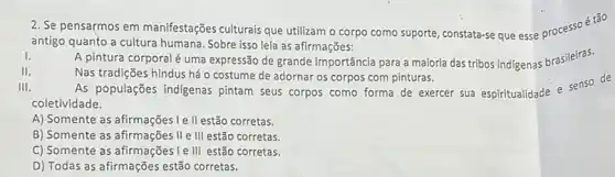 2. Se pensarmos em manifestações culturais que utilizam o corpo como suporte, constata-se que esse processoé tão
antigo quanto a cultura humana. Sobre isso leja as afirmações:
I. A pintura corporal uma expressão de grande importância para a maloria das tribos indigenas brasileiras.
II.	Nas tradições hindus há o costume de adornar os corpos com pinturas.
III. As populações indigenas pintam seus corpos como forma de exercer sua espiritualidade e senso de
coletividade.
A) Somente as afirmações Ie II estão corretas.
B) Somente as afirmações II e III estão corretas.
C) Somente as afirmações Ie III estão corretas.
D) Todas as afirmações estão corretas.