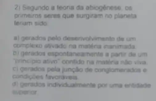 2) Segundo a teoria da abiogénese, os
primeiros seres que surgiram no planeta
teriam sido:
a) gerados pelo desenvolvimento de um
complexo ativado na matéria inanimada
b) gerados espontaneamente a partir de um
"principio ativo "contido na mattiria nào viva
c) gerados pela junção de conglomerados e
condicôes favoraveis.
d) gerados individualmente por uma entidade
superior.