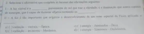 2. Selecione a alternativa que completa as lacunas das afirmações seguintes:
I-A luz visivel é a __ proveniente do sol que traz a claridade, é a iluminação que somos capazes
de enxergar, que é capaz de iluminar objetos tornando-os
__
II-A luz é tão importante que originou o desenvolvimento de um ramo especial da Fisica aplicada: a
__
a) ( )radiação - visíveis -Óptica.
c) ( ) energia - iluminados-Otica.
b) ( ) radiação - invisíveis - Mecânica.
d) () energia - luminosos -Ondulatória.