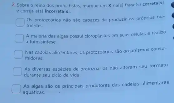 2. Sobre o reino dos protoctistas , marque um X na(s)frase(s) correta(s)
e corrija a(s) incorreta (s)
Os protozoários não são capazes de produzir os próprios nu-
trientes.
A maioria das algas possui cloroplastos em suas células e realiza
a fotossintese.
Nas cadeias alimentares, os protozoários são organismos consu-
midores.
As diversas espécies de protozoários não alteram seu formato
durante seu ciclo de vida.
As algas são os principais produtores das cadeias alimentares
aquáticas.