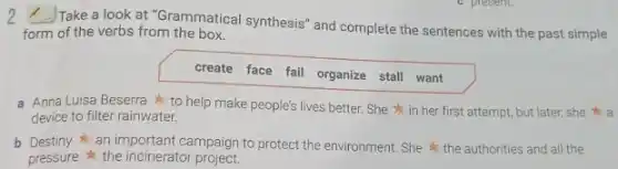 2 Take a look at "Grammatical synthesis and complete the sentences with the past simple
form of the verbs from the box.
create face fail organize stall want
a Anna Luisa Beserra to help make people's lives better. She in her first attempt, but later, she a
device to filter rainwater.
b Destiny an important campaign to protec the environment. She the authorities and all the
pressure the incinerator project.