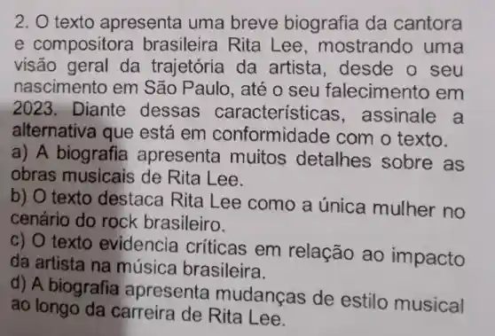 2. texto apresenta uma breve biografia da cantora
e composito ra brasileira Rita Lee, mostrando uma
visão geral da trajetória da artista, desde o seu
nascimento em São Paulo, até o seu falecimento em
2023. Diante dessas caracteristicas ,assinale a
alternativa que está em conformidade com o texto.
a) A biografia apresenta muitos detalhes sobre as
obras musicais de Rita Lee.
b) O texto destaca Rita Lee como a única mulher no
cenário do rock brasileiro.
c) O texto evidencia criticas em relação ao impacto
da artista na música brasileira.
d) A biografia apresenta mudanças de estilo musical
ao longo da carreira de Rita Lee.