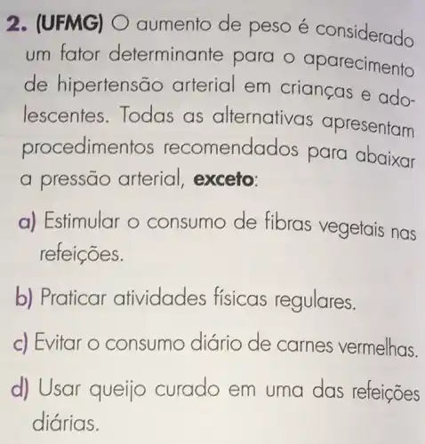 2. (UFMG)aumento de peso é considerado
um fator determinante para o aparecimento
de hipertensão arterial em crianças e ado-
lescentes Todas as alternativas apresentam
procedimentos recomendados para abaixar
a pressão arterial, exceto:
a) Estimular o consumo de fibras vegetais nas
refeições.
b) Praticar atividades físicas regulares.
c) Evitar o consumo diário de carnes vermelhas.
d) Usar queijo curado em uma das refeições