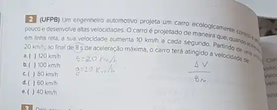 2] (UFPB) Um engenheir automotivo projeta um carro ecologicamente
pouco e desenvolve altas velocidades. O carroé projetado de maneiraque correto que
em linha reta, a sua velocidade aumenta 10km/h
a cada segundo. Parte quando aceleg. 20km/h,
ao final de 8 s de aceleração máxima, 0 carro terá atingido a velocidade de:
a. () 120km/h
b.() 100km/h
c ()80km/h
d. ()60km/h
e. ()40km/h