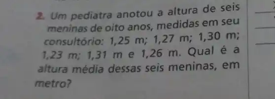 2. Um pediatra anotou a altura de seis
meninas de oito anos medidas em seu
consultório:1,25 m;1,27 m;1,30 m;
1,23 m; 131 m e 1 ,26 m. Qual é a
altura média dessas seis meninas , em
metro?