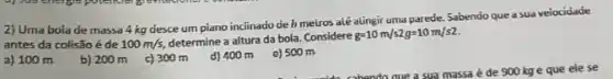 2) Uma boia de massa 4 kg desce um piano inciinado de h metros alé alingir uma parede. Sabendo que a sua veiocidade
antes da colisão é de 100m/s,
determine a altura da bola. Considere
g=10m/s2g=10m/s2.
a) 100 m
b) 200m c)300m d) 400 m
e) 500 m