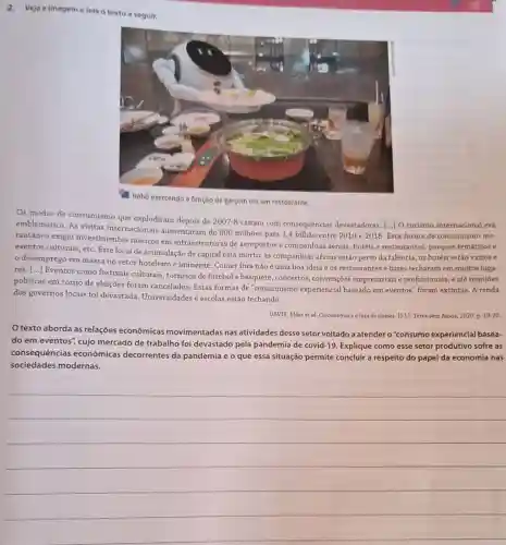 2. Veja a imagem e lela o texto a seguir.
a função de garçom em um restaurante
Os modos de consumismo que explodiram depois de
2007-8 cairam com consequências devastadoras. [..] O turismo internacional era
emblemático. As visitas internacionais aumentaram de 800 milhoes para 1,4 bilhão entre 2010 e 2018. Esta forma de consumismo ins-
tantâneo exigiu investimentos maciços em infraestruturas de aeroportos e companhias aéreas, hotéis e restaurantes, parques temáticos e
eventos culturais, etc. Este local de acumulação de capital está morto: as companhias aéreas estão perto da falência, os hotéis estão vazios e
desemprego em massa no setor hoteleiro é iminente. Comer fora não é uma boa ideia e os restaurantes e bares fecharam em muitos luga-
res. ()
Eventos como festivais culturais, torneios de futebol e basquete, concertos convenções empresariais e profissionais, e até reuniōes
politicas em torno de eleições foram cancelados Estas formas de "consumismo experiencial baseado em eventos" foram extintas. A renda
dos governos locais foi devastada. Universidades e escolas estão fechando.
DAVIS, Mike et al. Coronaviruse a luta de classes. [S.1.]: Terra sem Amos, 2020. p. 19-20.
texto aborda as relações econômicas movimentadas nas atividades desse setor voltado a atender o "consumo experiencial basea-
do em eventos", cujo mercado de trabalho foi devastado pela pandemia de covid-19. Explique como esse setor produtivo sofre as
consequências econômicas decorrentes da pandemia e o que essa situação permite concluir a respeito do papel da economia nas
sociedades modernas.
__