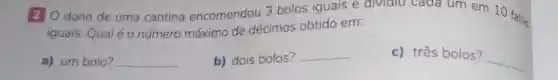 20 dono de uma cantina encomendou 3 bolos iguais e dividiu cada um em 10 fatias
iguais. Qualéo número máximo de décimos obtido em:
a) um bolo?
__
b) dois bolos?
__
c) três bolos?
__