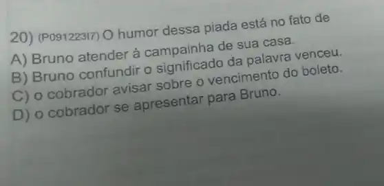 20) (P091223I7) O humor dessa piada está no fato de
A) Bruno atender à campainha de sua casa.
B) Bruno confundir o significado da palaudo boleto.
C) o cobrador avisar sobre o vencimento do boleto.
D) o cobrador se apresentar para Bruno.