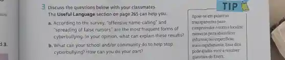 2020.
d 3.
3 Discuss the questions below with your classmates.
The Useful Language section on page 265 can help you.
a. According to the survey, "offensive name-calling" and
"spreading of false rumors" are the most frequent forms of
cyberbullying. In your opinion, what can explain these results?
b. What can your school and/or community do to help stop
cyberbullying? How can you do your part?
Apoie-se em palavras
transparentes para
compreender o texto e localize
números para identificar
informações especificas
mais rapidamente. Essa dica
pode ajudar você a resolver
questōes do Enem.