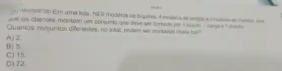 21)(M00059735)Em uma loja, há g modelos de biquínis .4 modelos de cangas e 2 modelos de chapéus para
que os clientes montem um conjunto que deve ser formado por 1 biquini, 1 canga e 1 chapéu.
Quantos conjuntos diferentes , no total podem ser montados nessa loja?
A) 2.
B) 5.
C) 15.
D) 72.