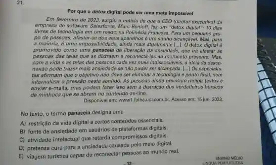 21.
Por que o detox digital pode ser uma meta impossivel
Em fevereiro de 2023, surgiu a notícia de que o CEO (diretor-executivo ) da
empresa de software Salesforce, Marc Benioff, fez um "detox digital": 10 dias
livres de tecnologia em um resort na Polinésia Francesa. Para um pequeno gru-
po de pessoas afastar-se dos seus aparelhos é um sonho alcançável. Mas,, para
a maioria, é uma impossibilidade ainda mais atualmente [...]. O detox digital é
promovido como uma panaceia de liberação da ansiedade, que irá afastar as
pessoas das telas que as distraem e reconectá-las ao momento presente. Mas,
com a vida e as telas das pessoas cada vez mais indissociáveis, a ideia da desco-
nexão pode trazer mais ansiedade se não puder ser alcançada. () Os especialis-
tas afirmam que o objetivo não deve ser eliminar a tecnologia e ponto final, nem
internalizar a pressão neste sentido. As pessoas ainda precisam redigir textos e
enviar e-mails mas podem fazer isso sem a distração dos verdadeiros buracos
de minhoca que se abrem no conteúdo on-line.
Disponível em:www1.folha .uol.com.br. Acesso em: 15 jun. 2023.
No texto, o termo panaceia designa uma
A) restrição da vida digital a certos conteúdos essenciais.
B) fonte de ansiedade em usuários de plataformas digitais.
C) atividade intelectual que retarda compromissos digitais.
D) pretensa cura para a ansiedade causada pelo meio digital.
E) viagem turistica capaz de reconectar pessoas ao mundo real.
ENSINO MÉDIO
LINGUA PORTUGUESA