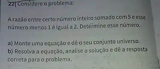 22] Considere o problema:
Arazão entre certo número inteiro somado com 5 e esse
número menos 1 é igual a 2. Determine esse número.
a) Monte uma equação e dê o seu conjunto universo.
b) Resolva a equação analise a solução e dê a resposta
correta para o problema.