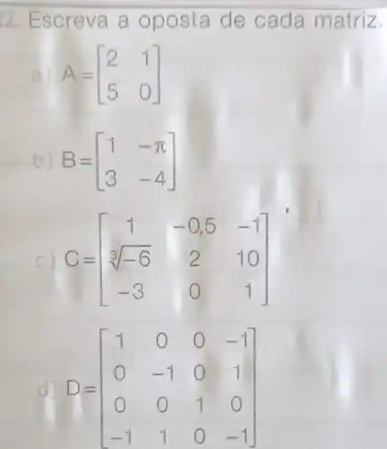 22. Escreva a oposta de cada matriz.
a) A=[} 2&1 5&0 ]
b) B=[} 1&-pi 3&-4 ]
C=[} 1&-0,5&-1 sqrt [3](-6)&2&10 -3&0&1 ]
d) D=[} 1&0&0&-1 0&-1&0&1 0&0&1&0 -1&1&0&-1 ]