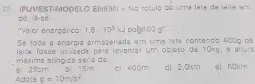 22. (FUVEST-MODELO ENEM)- No rotulo de uma lata de leite em
pó, lê-sẽ:
"Valor energético: 1,5 . 10^3kJ pol 100g''.
Se toda a energia armazenada em uma lata contendo 400g de
leite fosse utilizada para levantar um objeto de 10kg, a altura
, máxima atingida seria de.
e) 60km
a) 25cm
b) 15m
c) 400m
d) 2,0km
Adote g=10m/s^2