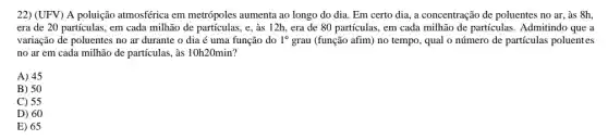 22) (UFV) A poluição atmosférica em metrópoles aumenta ao longo do dia. Em certo dia a concentração de poluentes no ar, às 8h
era de 20 partículas , em cada milhão de partículas, e, às 12h , era de 80 partículas , em cada milhão de partículas. Admitindo que a
variação de poluentes no ar durante o dia é uma função do 1^circ  grau (função afim) no tempo, qual o número de partículas poluentes
no ar em cada milhão de partículas, às 10h20min ?
A) 45
B) 50
C) 55
D) 60
E) 65