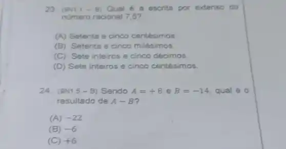 23. (9N1.1 -B) Qual é a escrita por extenso do
número racional 7,5?
(A) Setenta e cinco centésimos.
(B) Setenta e cinco milésimos.
(C) Sete inteiros e cinco décimos.
(D) Sete inteiros e cinco centésimos.
24. (9N1.5 -B) Sendo A=+8 e B=-14 qual é 0
resultado de A-B
(A) -22
(B) -6
(C) +6