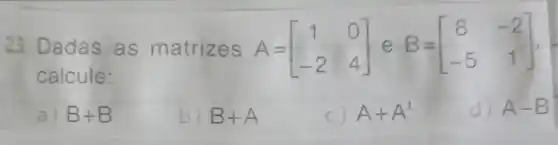 23. Dadas as matrizes A=
calcule:
A=[} 1&0 -2&4 ]
a) B+B
b) B+A
C A+A^t
d) A-B