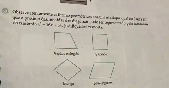 23. Observe atentamente as formas geométricas a seguire indique qualéaúnica em
que o produto das medidas das diagonais pode ser representado pela fatoração
do trinômio x^2-16x+64
Justifique sua resposta.
trapézio retângulo
quadrado
square 
losango
paralelogramo