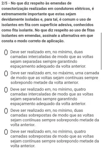 2/5 - No que diz respeito às emendas de
conectorização realizadas em condutores elétricos, é
extremamente importante que estas sejam
devidamente isoladas e , para tal, é comum o uso de
isolantes em fita com superficie adesiva , conhecidos
como fita isolante. No que diz respeito ao uso de fitas
isolantes em emendas , assinale a alternativa I em que
consta o modo correto de aplicação.
Deve ser realizado em, no mínimo , duas
camadas intercaladas de modo que as voltas
sejam separadas sempre garantindo
espaçamento adequado da volta anterior.
Deve ser realizado em, no máximo , uma camada
de modo que as voltas sejam continuas sempre
sobrepondo metade da volta anterior.
Deve ser realizado em, no mínimo , quatro
camadas intercaladas de modo que as voltas
sejam separadas sempre garantindo
espaçamento adequado da volta anterior.
Deve ser realizado em, no mínimo , duas
camadas sobrepostas de modo que as voltas
sejam contínuas sempre sobrepondo metade da
volta anterior.
Deve ser realizado em, no mínimo , quatro
camadas sobrepostas de modo que as voltas
sejam contínuas sempre sobrepondo metade da
volta anterior.