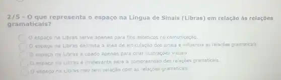 2/5-0 que representa o espaço na Língua de Sinais (Libras) em relação às relaçōes
gramaticais?
espaço na Libras serve apenas para fins estéticos na comunicação.
espaço na Libras delimita a área de articulação dos sinais e influencia as relações gramaticais.
espaço na Libras é usado apenas para criar ilustrações visuais.
0 espaço
na Libras é irrelevante para a compreensão das relaçōes gramaticais.
espaço na Libras não tem relação com as relações gramaticais.