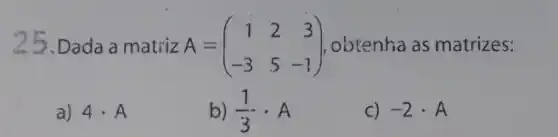 25.Dada a matriz A =	1, obtenha as matrizes: A=(} 1&2&3 -3&5&-1 )
a) 4cdot A
b) (1)/(3)cdot A
C) -2cdot A