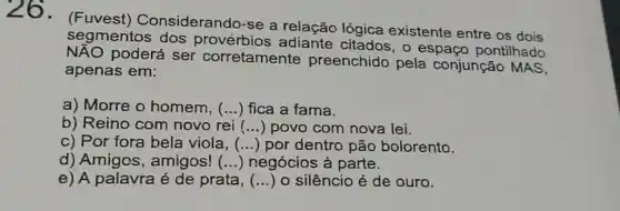 26. (Fuvest)Considerando-se a relação lógica existente entre os dois
segmentos dos provérbios adiante citados, o espaço pontilhado
poderá ser corretamente preenchido pela conjunção MAS,
apenas em:
a) Morre o homem. () fica a fama.
b) Reino com novo rei () povo com nova lei.
c) Por fora bela viola. () por dentro pão bolorento.
d) Amigos , amigos! () negócios à parte.
e) A palavra é de prata, (...) o silêncio é de ouro.