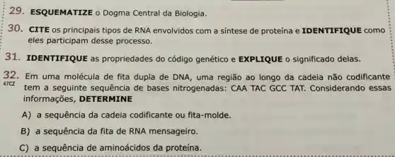 29 . ESQUEMATIZE o Dogma Central da Biologia.
30. CITE OS principais tipos de RNA envolvidos com a sintese de proteína e IDENTIFIQUE como
eles participam desse processo.
31 . IDENTIFIQUE as propriedades do código genético e EXPLIQUE 0 significado delas.
32. Em uma molécula de fita dupla de DNA, uma região ao longo da cadeia não codificante
47CZ
tem a seguinte sequência de bases nitrogenadas:CAA TAC GCC TAT Considerando essas
informações , DETERMINE
A) a sequência da cadeia codificante ou fita-molde.
B) a sequência da fita de RNA mensageiro.
C) a sequência de aminoácidos da proteína.