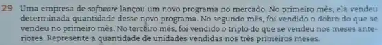 29 Uma empresa de software lançou um novo programa no mercado. No primeiro mês, ela vendeu
determinada quantidade desse novo programa. No segundo mês, foi vendido o dobro do que se
vendeu no primeiro mês. No tercéiro mês , foi vendido o triplo do que se vendeu nos meses ante-
nores. Represente a quantidade de unidades vendidas nos três primeiros meses.