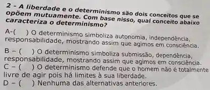 2-A determinismo são dois conceitos que se
caracteriza o determinismb?
mutuamente. Com base nisso qual conceito abaixo
A- ()
 0 determinismo simboliza autonomia , independência,
responsabilidade, mostrando assim que agimos em consciência.
B-C () O determinismo simboliza submissão, dependência,
responsabilidade, mostrando assim que agimos em consciência.
c- () 0 determinismo defende que o homem não é totalmente
livre de agir pois há limites à sua liberdade.
D- () Nenhuma das alternativas anteriores.