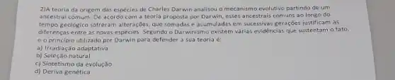 2)A teoria da origem das espécies de Charles Darwin analisou o mecanismo evolutivo partindo de um
ancestral comum. De acordo com a teoria proposta por Darwin, esses ancestrais comuns ao longo do
tempo geológico sofreram alterações que somadas e acumuladas em sucessivas gerações justificam as
diferenças entre as novas espécies. Segundo o Darwinismo existem vảrias evidéncias que sustentam o fato,
e o principio utilizado por Darwin para defender a sua teoria é:
a) Irradiação adaptativa
b) Seleção natural
c) Sintetismo da evolução
d) Deriva genética