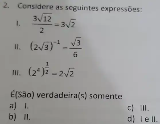 2.
Considere as seguintes expressões:
1. (3sqrt (12))/(2)=3sqrt (2)
II. (2sqrt (3))^-1=(sqrt (3))/(6)
III. .
(2^4)^(1)/(2)=2sqrt (2)
E(São)verdadeira(s) somente
a) 1.
C) 111
b) 11
d) lell.