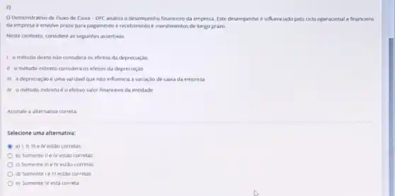 2)
Demonstrativo de Fluxo de Caixa - DFC analisa o desempenho financeiro da empresa Este desempenho é influenciado pelo cido operacional e financeiro
da empresa e envolve prazo para pagamento e recebimento e investimentos de longo prazo.
Neste contexto, considere as seguintes assertivas
1- o método direto nào considera os efeitos da depreciação
II - 0 método indireto considera os efeitos da depreciação
III-a depreciação é uma variavel que nào influencia a variação de caixa da empresa
IV-o método indireto é o efetivo valor financeiro da entidade
Assinale a alternativa correta:
Selecione uma alternativa:
a) I, II, III e IV estão corretas
b) Somente II e IV estáo corretas
c) Somente III e IV estão corretas
d) Somente ie III estão corretas
e) Somente IV está correta