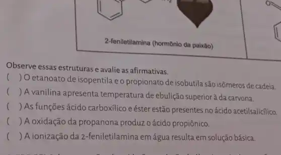 2-feniletilamina (hormônio da paixão)
Observe essas estruturas e avalie as afirmativas.
()
 O etanoato de isopentila e o propionato de isobutila são isômeros de cadeia.
() A vanilina apresenta temperatura de ebulição superior à da carvona.
() . ) As funções ácido carboxilico e éster estão presentes no ácido acetilsalicílico.
() A oxidação da propanona produzoácido propiônico.
() A ionização da 2 -feniletilamina em água resulta em solução básica.