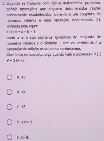 2.Quando se trabalha com lógica matemática, podemos
definir operações que ;seguem determinadas regras
previamente estabelecidas. Considere um conjunto de
numeros inteiros e uma operação denominada (+)
definida pela regra:
a(+)b=a+b+1
onde a e b são númèros genéricos do conjunto de
números inteiros e o simbolo + sem os parêntesis é a
operação de adição usual como conhecemos.
Com base no exposto diga quanto vale a expressão 3(+)
9+2(+)0
A. 16
B. 14
C. 15
D. a+b+1
E. a(+)b