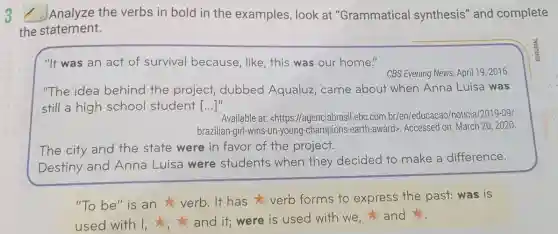 3 Analyze the verbs in bold in the examples, look at "Grammatical synthesis" and complete
the statement.
"It was an act of survival because, like, this was our home."
CBS Evening News, April 19,2016
"The idea behind the project,dubbed Aqualuz , came about when Anna Luisa was
still a high school student [...]" ()
Available at: <https://agenciabrasil.ebc.com br/len/educacao/noticia/2019-09/
brazilian-girl-wins-un-young -champions-earth-award Accessed on: March 202020.
The city and the state were in favor of the project.
Destiny and Anna Luisa were students when they decided to make a difference.
"To be" is an verb. It has verb forms to express the past:was is
used with I,and it; were is used with we and