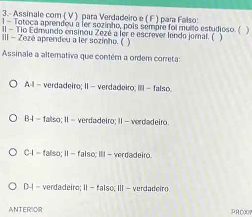 3.- Assinale com (V) para Verdadeiro e (F) para Falso:
1- Totoca aprendeu a ler sozinho, pois sempre foi muito estudioso. 
II - Tio Edmundo ensinou Zezé a lere escrever lendo jornal.
()
III - Zezé aprendeu a ler sozinho.
()
()
Assinale a alternativa que contém a ordem correta:
A-1-verdadeiro;II-verdadeiro; II - talso.
B- I a falso; II - verdadeiro; II - verdadeiro
C-1 - falso; Vert - falso; Vert - -eerdadeiro.
D-I - verdadeiro; II - falso; III - verdadeiro.
ANTERIOR
PRÓXII