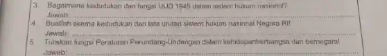 3. Bagaimana kedudukan dan fungsi UUD 1945 dalam sistem hukum nasional?
Jawab
4. Buatlah skema kedudukan dan tata urutan sistem hukum nasional Negara RI!
Jawab: ......
__
5. Tuliskan fungsi Peraturan Perundang-Undangar dalam kehidupanberbangsa dan bernegara!
Jawab ...............
__