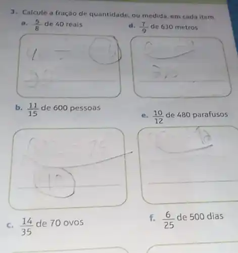 3. Calcule a fração de quantidade, ou medida, em cada item.
a. (5)/(8) de 40 reais
d. (7)/(9) de 630 metros
__
square 
b. (11)/(15) de 600 pessoas
e. (10)/(12) de 480 parafusos
c. (14)/(35)
de 70 ovos
f. (6)/(25)
de 500 dias