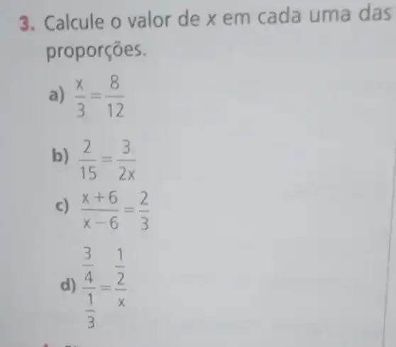 3. Calcule o valor de xem cada uma das
proporções.
a) (x)/(3)=(8)/(12)
b) (2)/(15)=(3)/(2x)
c) (x+6)/(x-6)=(2)/(3)
d) (frac (3)/(4))((1)/(3))=(frac (1)/(2))(x)