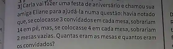 3) Carla vai Fazer uma festa de aniversário e chamou sua
amiga Eliane para ajudá-la numa questão: havia notado
que, se colocasse 3 convidados em cada mesa, sobrariam
14 em pé, mas, se colocasse 4 em cada mesa, sobrariam
2 mesas vazias. Quantas eram as mesas e quantos eram
os convidados?