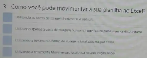 3 - Como você pode movimentar a sua planilha no Excel?
Utilizando as barras de rolagem horizontal e vertical.
Utilizando apenas a barra de rolagem horizontal que fica na parte superior do programa.
Utilizando a ferramenta Barras de Rolagem localizada na guia Exibir.
Utilizando a ferramenta Movimentar, localizada na guia Página Inicial.