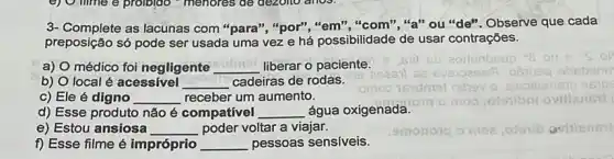 3- Complete as lacunas com "para", "por""em","com","a" ou"de"Observe que cada
preposição só pode ser usada uma vez e há possibilidade de usar contrações.
a) O médico foi negligente __ liberar o paciente.
b) O local é acessivel __ cadeiras de rodas.
c) Ele é digno __ receber um aumento.
d) Esse produto não é compatível __ água oxigenada.
moo,otoribni ovillensil
e) Estou ansiosa __ poder voltar a viajar.
f) Esse filme é impróprio __ pessoas sensiveis.