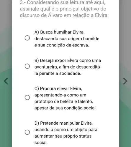 3.- Considerandc ) sua leitura até aqui,
assinale qual é o principal objetivo do
discurso de Álvaro em relação a Elvira:
A) Busca humilhar Elvira,
destacando sua origem humilde
e sua condição de escrava.
B) Deseja expor Elvira como uma
aventureira, a fim de desacreditá-
la perante a sociedade.
C) Procura elevar Elvira,
apresentando-a como um
protótipo de beleza e talento,
apesar de sua condição social.
D) Pretende manipular Elvira,