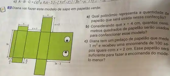 3] Diana vai fazer este modelo de sapo em papelão verde:
a) Qual polinômio representa a de
papelão que será usada nessa confecção?
b) Considerando que
x=4cm quantos centi-
metros quadrados de papelão serão usados
para confeccionar esse modelo?
c) Diana tem um pedaço de papelão que mede
1m^2 e recebeu uma encomenda de 100 sa-
pos iguais com x=2cm Esse papelão será
suficiente para fazer a encomenda do mode-
lo menor?