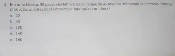 3. Em uma fábrica 90 peças são fabricadas no tempo de 45 minutos Mantendo-se o mesmo ritmo de
produção, quantas peças devem ser fabricadas em 1 hora?
a. 30
b. 90
c. 120
d. 140
e. 160