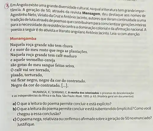 (3) EmAngola existe umagrande diversidadecultural, naquala literatura tem grande impor-
tância. A geração de 50 através da revista Mensagem deu destaque aos nomes de
Agostinho Neto, Viriato da Cruz António Jacinto, autoresque deram continuidadeauma
tradição delutaatravés depoemasque contribuiram paraconscientizar r geraçōes inteiras
para a necessidade deresistência contra dominação colonial eda afirmação nacional. A
poesia a seguirédo ativista eliterato angolano António Jacinto.Leia-acom atenção:
Monangamba
Naquela roça grande não tem chuva
é o suor do meu rosto que rega as plantações.
Naquela roça grande tem café maduro
e aquele vermelho-cereja
são gotas do meu sangue feitas seiva.
café vai ser torrado.
pisado, torturado,
val ficar negro, negro da cor do contratado.
Negro da cor do contratado. [...].
MUNANGA, K, SERRANO, C.A revolta dos colonizados o processo de descolonizaç,bo
eas independências da Africa e da Asia Sao Paulo: Atual, 1995 p. 63. (História geral em documentos)
a) Oque a leitura do poema permite concluire está explícito?
b) Oquealeitura do poema permite conclureestásubentendido (implicito)Como você
chegou a essa conclusão?
c) Opoemanega, relativizao confirma oafirmado sobre a geração de50noenunciado?
Justifique.