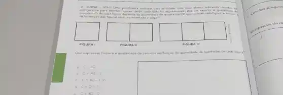 3. (ENEM - 2010)Uma professora realizou uma atividade com seus aluno s utilizando ca udos de
refigerante para montar liguras, onde cada lado foi representade por um canudo.quantidade de
canudos (C) de cada figura depende da quantidade de quadrados (Q) que formam cada figura A estrutura
de formação das figuras está representada a seguir
FIGURA I
FIGURA II
FIGURA III
Que expressão fornece a quantidade de canudos em função
da quantidade de quadrados de cada figura?
C=4Q
b. C=3Q+1
C. C=4Q-1.35
d C=Q+3
square 
C-4Q-2