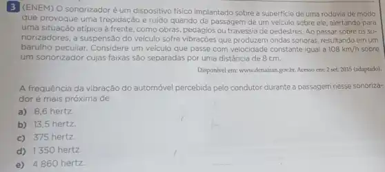 3 (ENEM) O sonorizador é um dispositivo fisico implantado sobre a superficie de uma rodovia de modo
que provoque uma trepidação e ruído quando da passagem de um veículo sobre ele alertando para
uma situação atípica à frente, como obras pedágios ou travessia de pedestres. Ao passar sobre OS SO-
norizadores, a suspensão do veículo sofre vibrações que produzem ondas sonoras resultando em um
barulho peculiar : Considere um veículo que passe com velocidade constante igual a 108km/h sobre
um sonorizador cujas faixas são separadas por uma distância de 8 cm.
Disponível em: www.denatran gov.br. Acesso em: 2 set. 2015 (adaptado).
A frequência da vibração do automóvel percebida pelo condutor durante a passagem nesse sonoriza-
dor é mais próxima de
a) 8,6 hertz
b) 13,5 hertz.
c) 375 hertz.
d) 1350 hertz.
e) 4860 hertz.