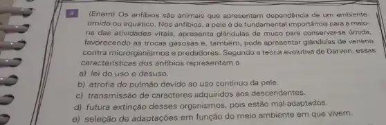 3 (Enem) Os anfibios são animais que apresentam dependência de um ambiente
úmido ou aquático. Nos anfibios, a pele é de fundamental importância para a maio-
ria das atividades vitais, apresenta glândulas de muco para conservar-se úmida,
favorecendo as trocas gasosas e, também , pode apresentar glândulas de veneno
contra microrganismos e predadores. Segundo a teoria evolutiva de Darwin, essas
características dos anfibios representam a
a) lei do uso e desuso.
b) atrofia do pulmão devido ao uso contínuo da pele.
c) transmissão de caracteres adquiridos aos descendentes.
d) futura extinção desses organismos , pois estão mal -adaptados.
e) seleção de adaptações em função do meio ambiente em que vivem.